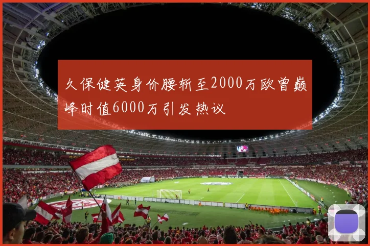 久保健英身价腰斩至2000万欧曾巅峰时值6000万引发热议