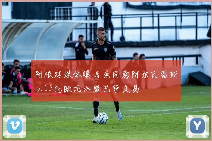 阿根廷媒体曝马竞同意阿尔瓦雷斯以15亿欧元加盟巴萨交易