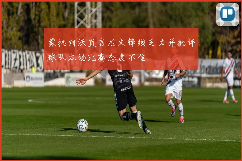 蒙托利沃直言尤文锋线乏力并批评球队本场比赛态度不佳