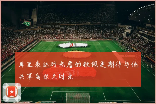 库里表达对老詹的钦佩更期待与他共享高尔夫时光
