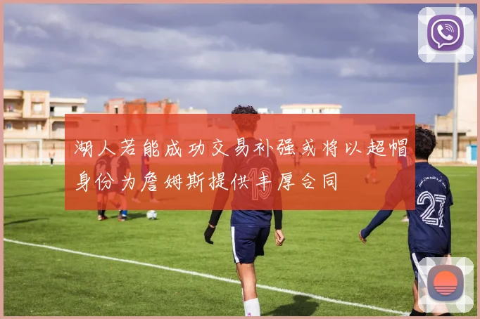 湖人若能成功交易补强或将以超帽身份为詹姆斯提供丰厚合同