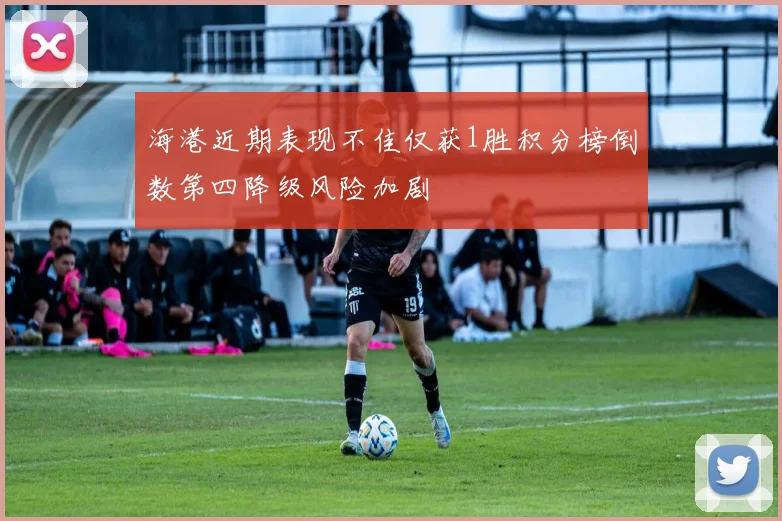 海港近期表现不佳仅获1胜积分榜倒数第四降级风险加剧