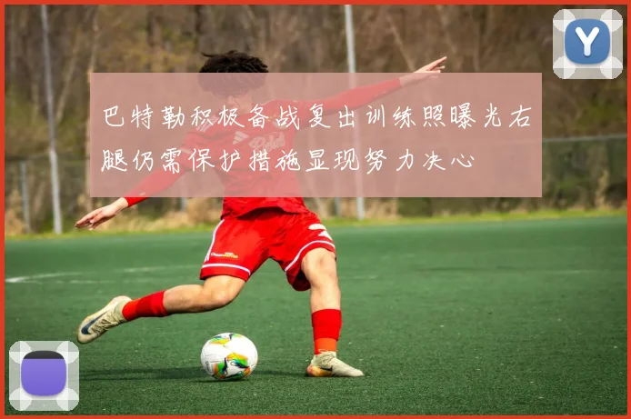 巴特勒积极备战复出训练照曝光右腿仍需保护措施显现努力决心
