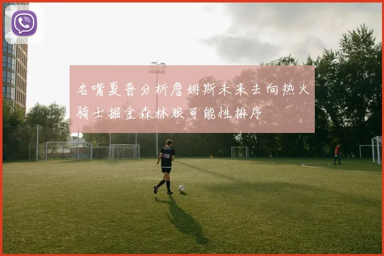 名嘴夏普分析詹姆斯未来去向热火骑士掘金森林狼可能性排序