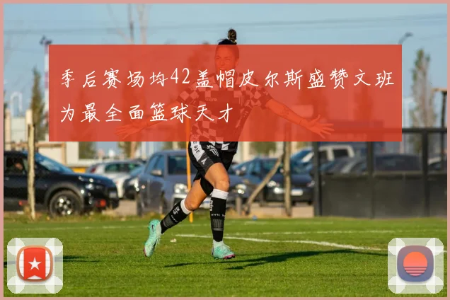 季后赛场均42盖帽皮尔斯盛赞文班为最全面篮球天才