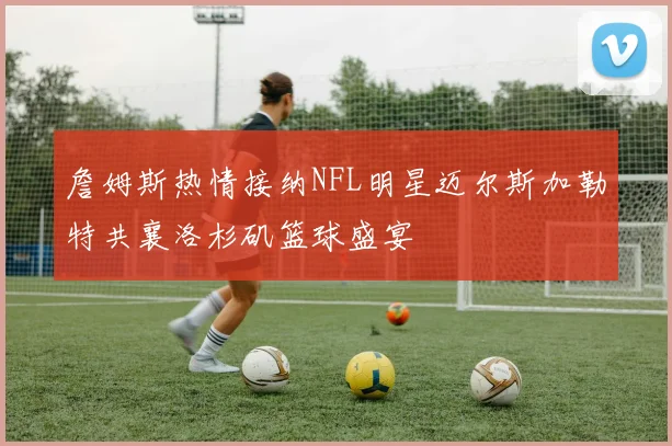 詹姆斯热情接纳NFL明星迈尔斯加勒特共襄洛杉矶篮球盛宴