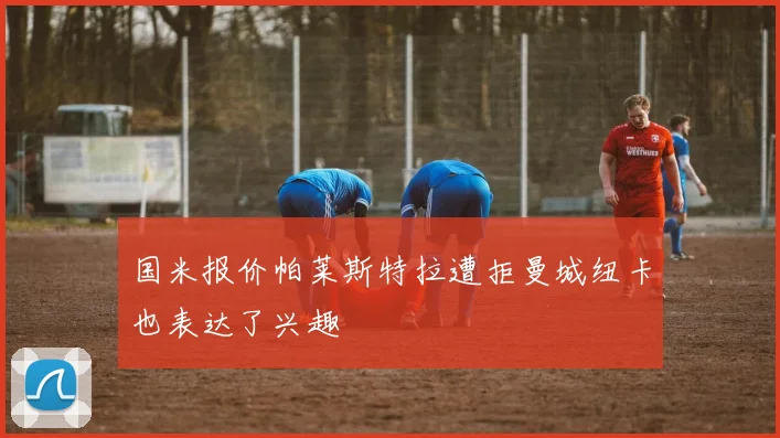 国米报价帕莱斯特拉遭拒曼城纽卡也表达了兴趣