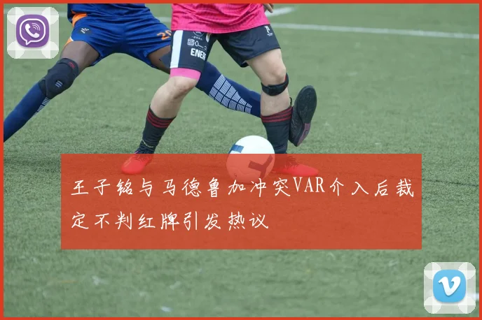王子铭与马德鲁加冲突VAR介入后裁定不判红牌引发热议