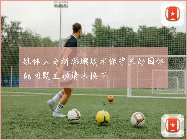 媒体人分析韩鹏战术保守王彤因体能问题主动请求换下