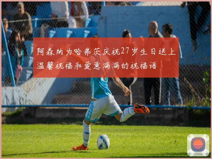 阿森纳为哈弗茨庆祝27岁生日送上温馨祝福和爱意满满的祝福语
