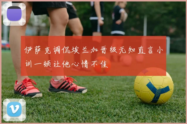 伊萨克调侃埃兰加晋级无知直言小训一顿让他心情不佳
