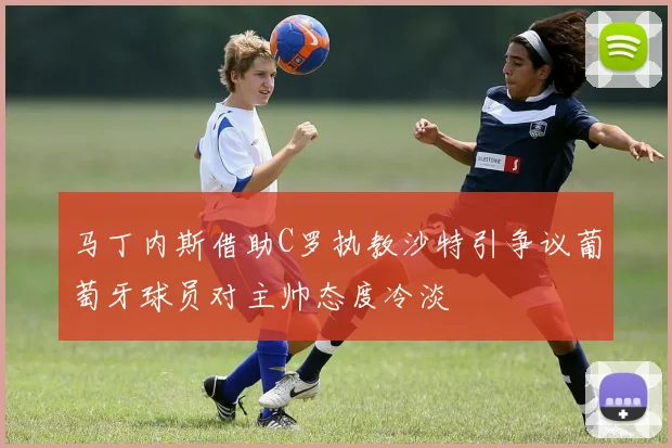 马丁内斯借助C罗执教沙特引争议葡萄牙球员对主帅态度冷淡