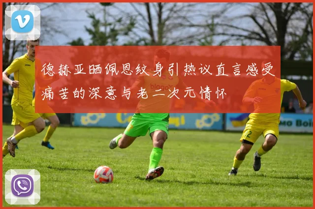 德赫亚晒佩恩纹身引热议直言感受痛苦的深意与老二次元情怀
