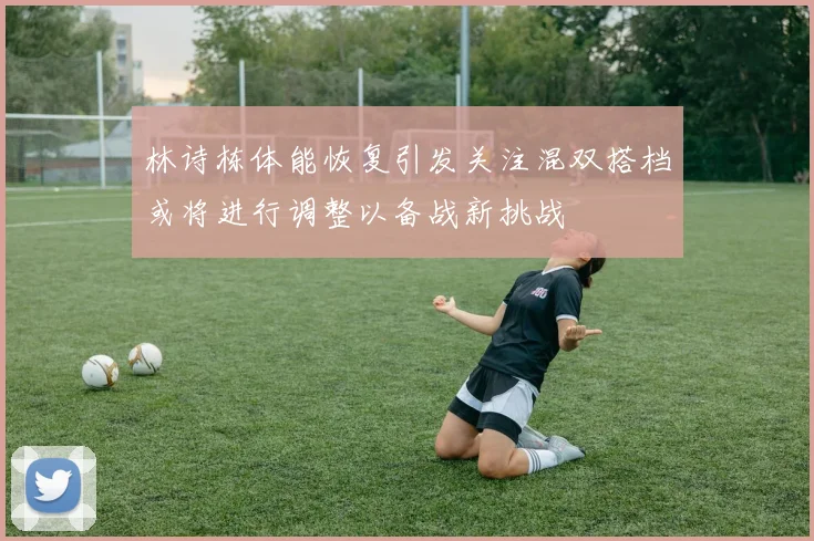 林诗栋体能恢复引发关注混双搭档或将进行调整以备战新挑战