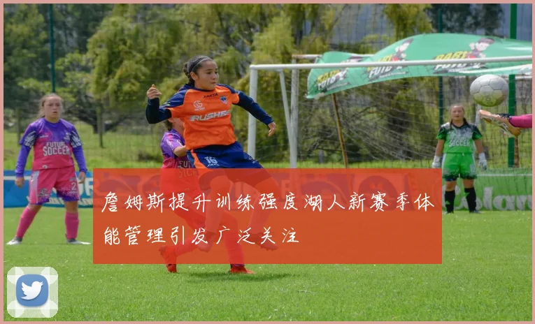 詹姆斯提升训练强度湖人新赛季体能管理引发广泛关注