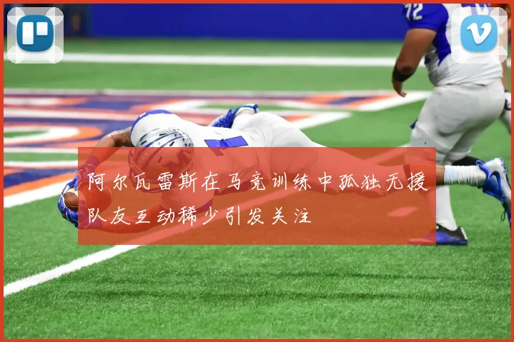 阿尔瓦雷斯在马竞训练中孤独无援队友互动稀少引发关注