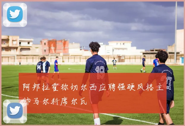 阿邦拉霍称切尔西应聘强硬风格主帅马尔科席尔瓦