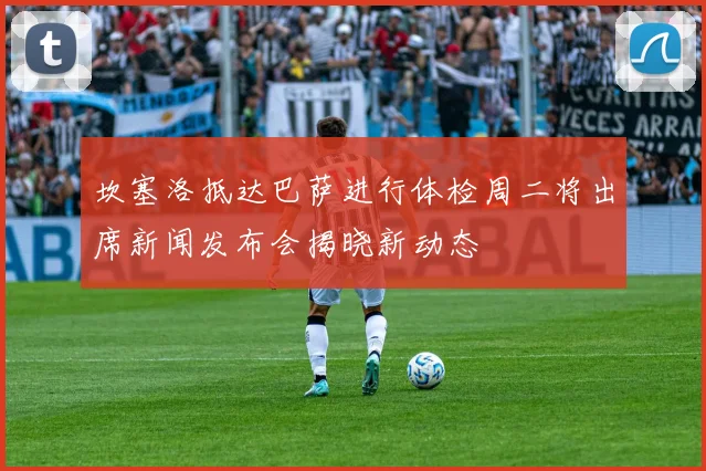 坎塞洛抵达巴萨进行体检周二将出席新闻发布会揭晓新动态