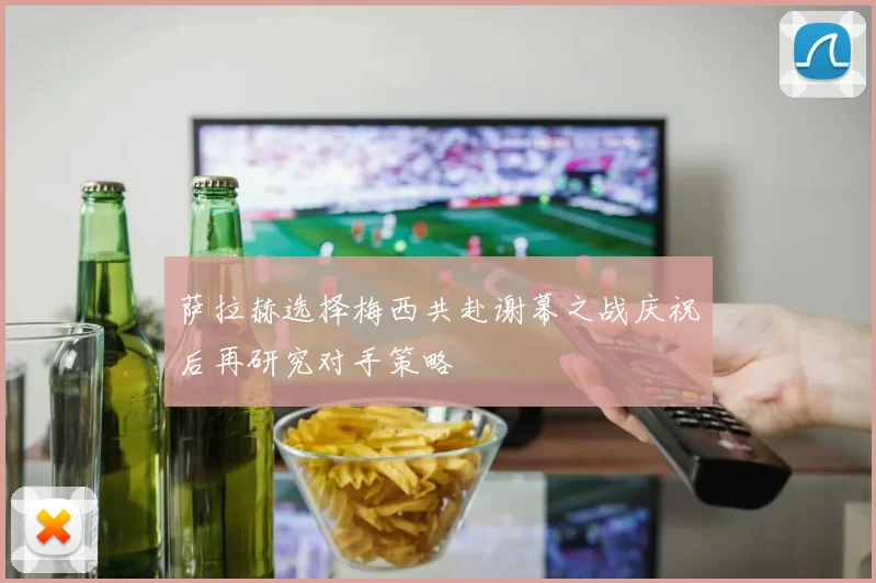 萨拉赫选择梅西共赴谢幕之战庆祝后再研究对手策略