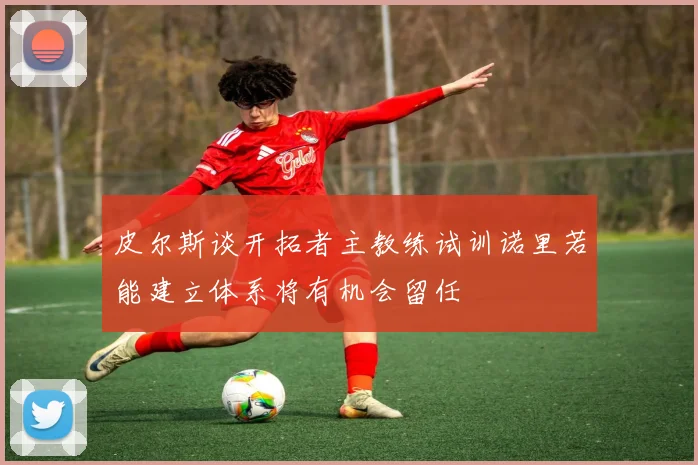 皮尔斯谈开拓者主教练试训诺里若能建立体系将有机会留任