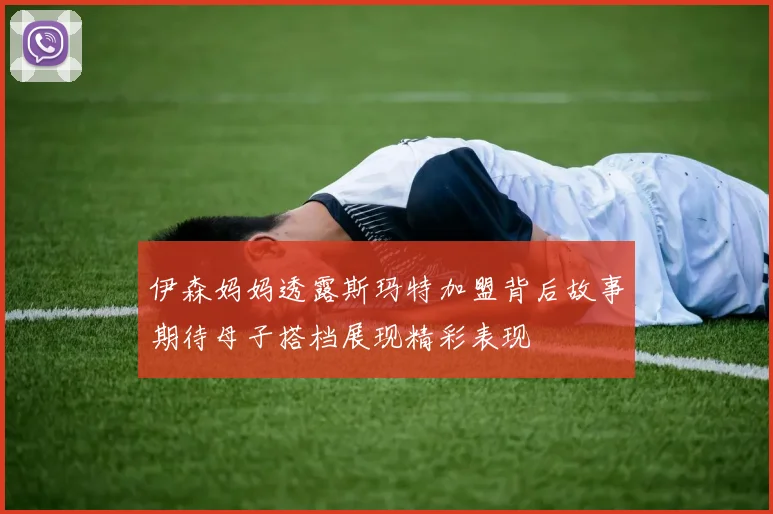 伊森妈妈透露斯玛特加盟背后故事期待母子搭档展现精彩表现