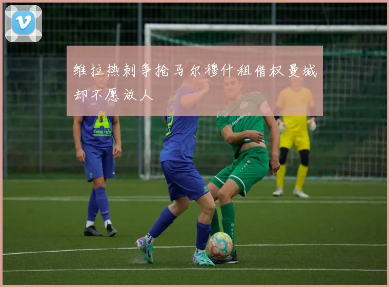 维拉热刺争抢马尔穆什租借权曼城却不愿放人
