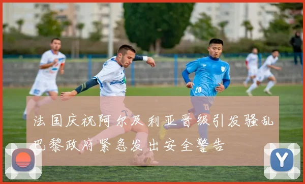 法国庆祝阿尔及利亚晋级引发骚乱巴黎政府紧急发出安全警告