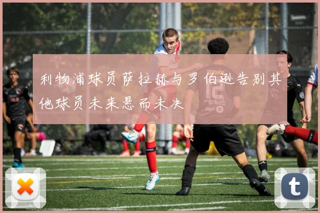 利物浦球员萨拉赫与罗伯逊告别其他球员未来悬而未决